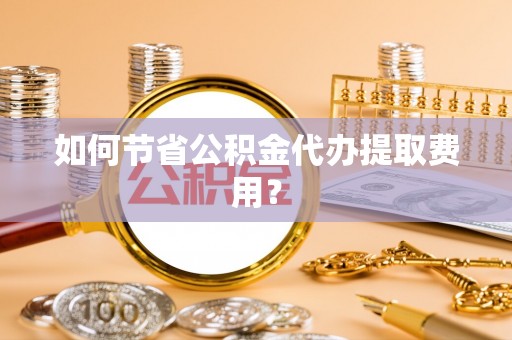 大邑如何节省公积金代办提取费用？