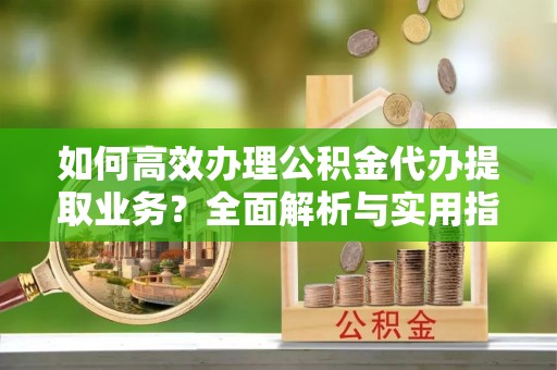 大邑如何高效办理公积金代办提取业务？全面解析与实用指南