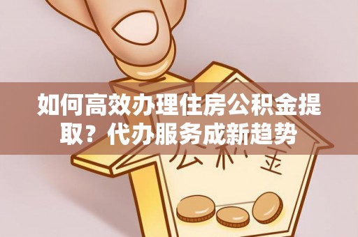 大邑如何高效办理住房公积金提取？代办服务成新趋势