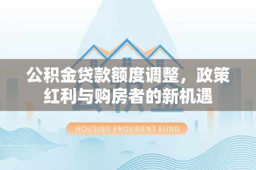 大邑公积金贷款额度调整，政策红利与购房者的新机遇