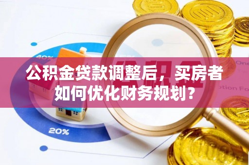 大邑公积金贷款调整后，买房者如何优化财务规划？